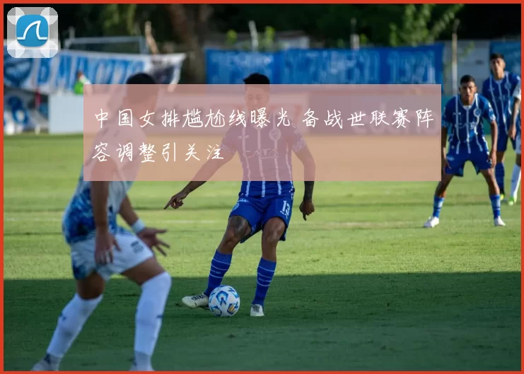 中国女排尴尬线曝光 备战世联赛阵容调整引关注