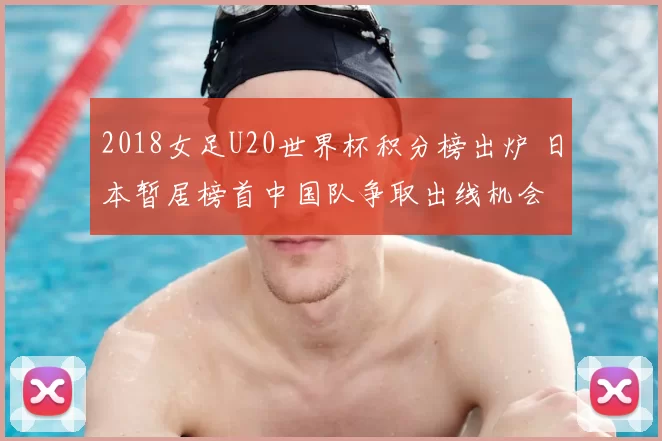 2018女足U20世界杯积分榜出炉 日本暂居榜首中国队争取出线机会
