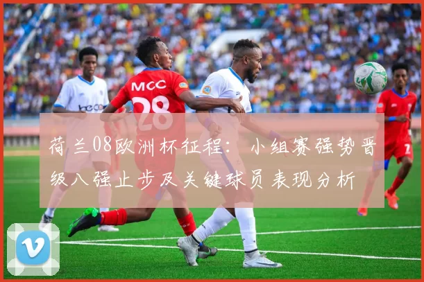 荷兰08欧洲杯征程：小组赛强势晋级八强止步及关键球员表现分析