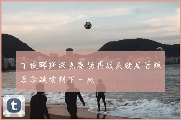 丁俊晖斯诺克赛场再战关键局晋级悬念延续到下一轮