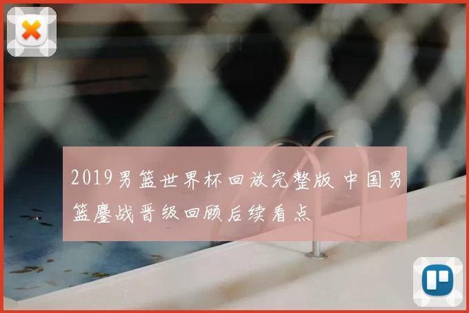 2019男篮世界杯回放完整版 中国男篮鏖战晋级回顾后续看点