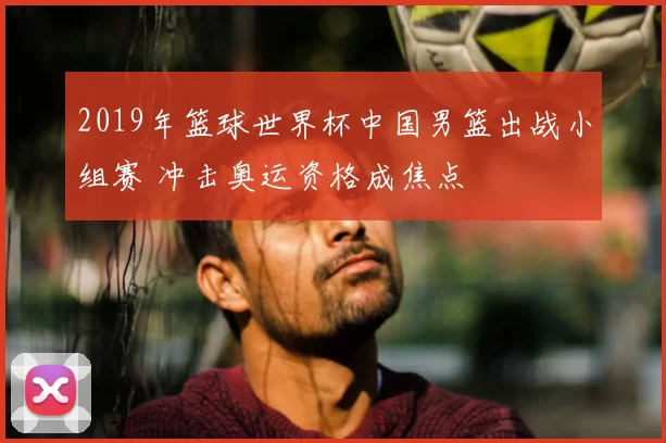 2019年篮球世界杯中国男篮出战小组赛 冲击奥运资格成焦点