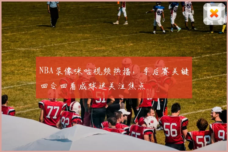NBA录像咪咕视频热播，季后赛关键回合回看成球迷关注焦点