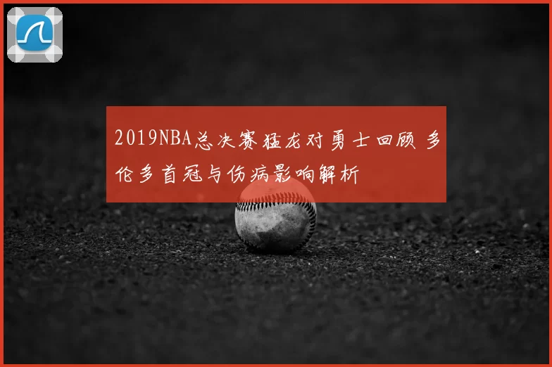 2019NBA总决赛猛龙对勇士回顾 多伦多首冠与伤病影响解析
