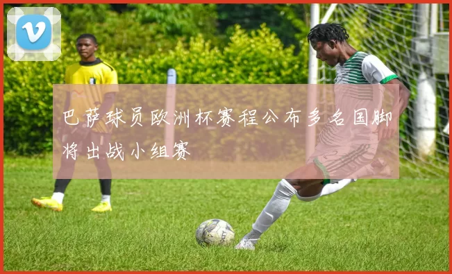 巴萨球员欧洲杯赛程公布多名国脚将出战小组赛