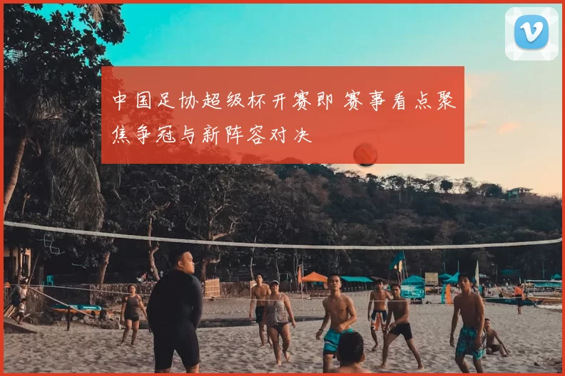 中国足协超级杯开赛即 赛事看点聚焦争冠与新阵容对决