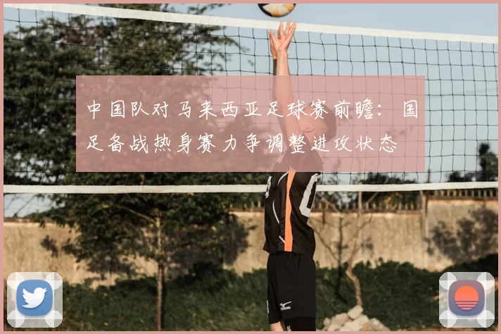 中国队对马来西亚足球赛前瞻：国足备战热身赛力争调整进攻状态