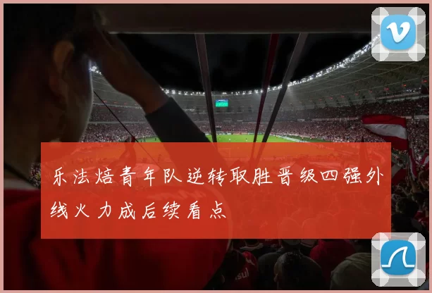 乐法焙青年队逆转取胜晋级四强外线火力成后续看点