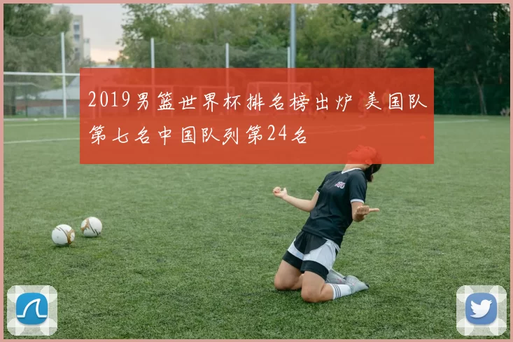 2019男篮世界杯排名榜出炉 美国队第七名中国队列第24名
