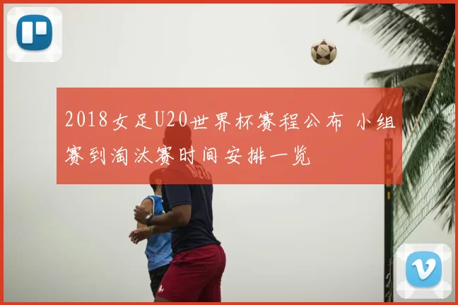 2018女足U20世界杯赛程公布 小组赛到淘汰赛时间安排一览