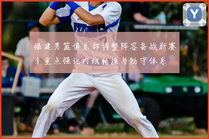 福建男篮俱乐部调整阵容备战新赛季重点强化内线轮换与防守体系