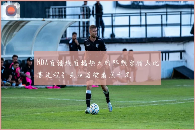 NBA直播线直播热火对阵凯尔特人比赛进程引关注后续看点十足
