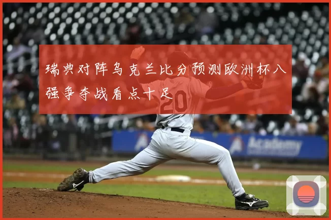 瑞典对阵乌克兰比分预测欧洲杯八强争夺战看点十足