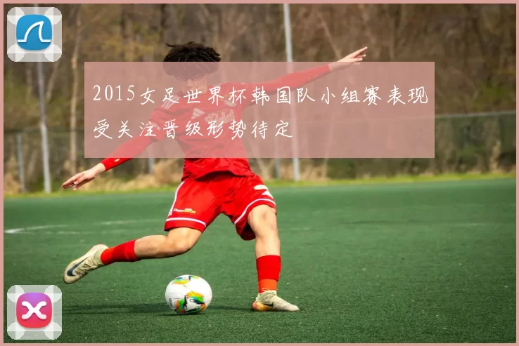 2015女足世界杯韩国队小组赛表现受关注晋级形势待定