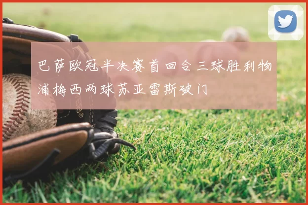 巴萨欧冠半决赛首回合三球胜利物浦梅西两球苏亚雷斯破门
