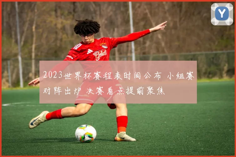 2023世界杯赛程表时间公布 小组赛对阵出炉 决赛看点提前聚焦