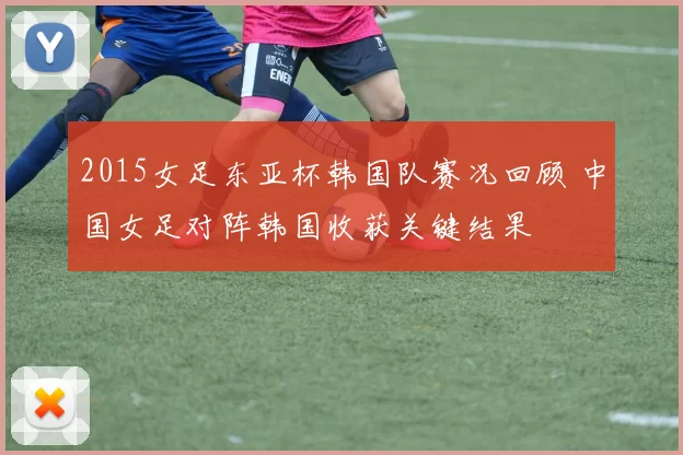 2015女足东亚杯韩国队赛况回顾 中国女足对阵韩国收获关键结果