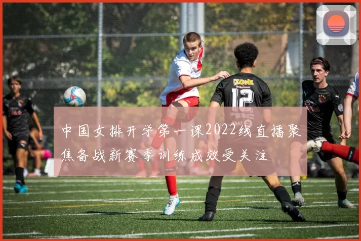 中国女排开学第一课2022线直播聚焦备战新赛季训练成效受关注