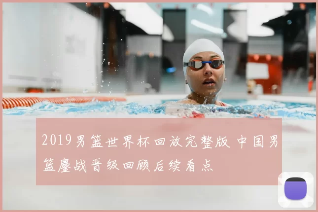2019男篮世界杯回放完整版 中国男篮鏖战晋级回顾后续看点