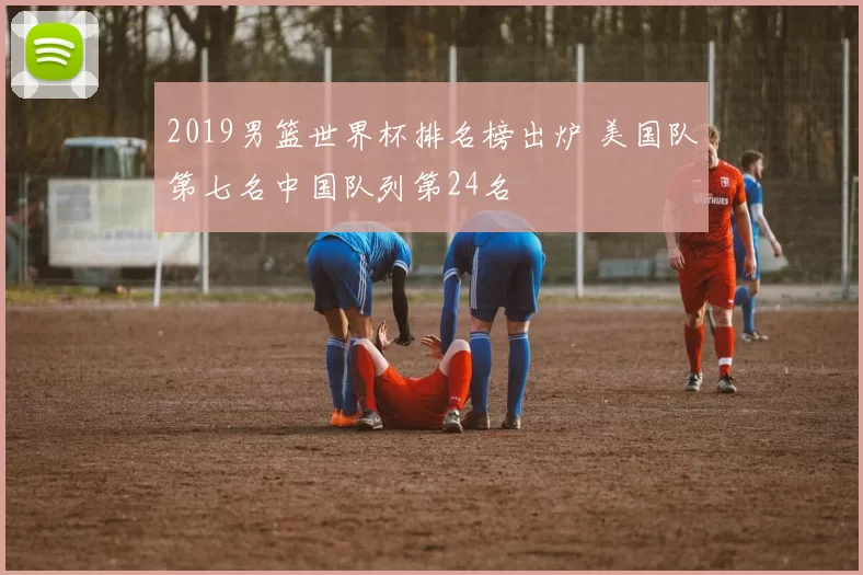2019男篮世界杯排名榜出炉 美国队第七名中国队列第24名
