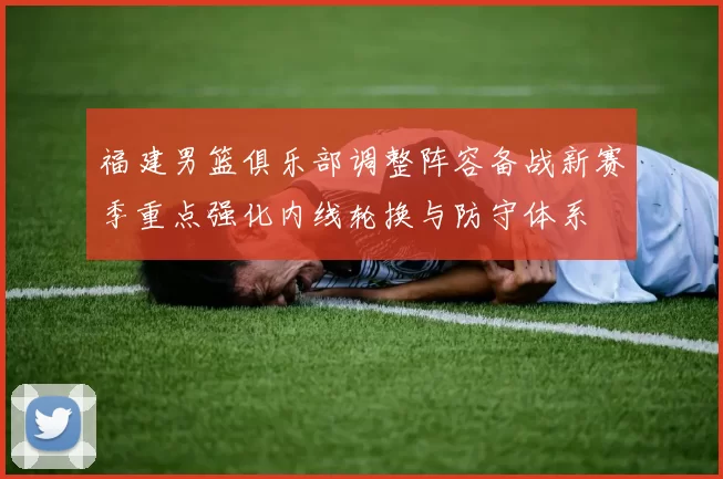 福建男篮俱乐部调整阵容备战新赛季重点强化内线轮换与防守体系