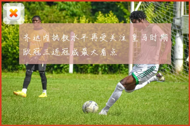 齐达内执教水平再受关注 皇马时期欧冠三连冠成最大看点