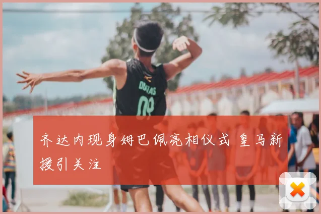 齐达内现身姆巴佩亮相仪式 皇马新援引关注
