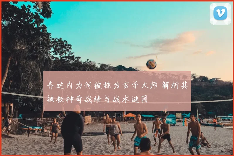 齐达内为何被称为玄学大师 解析其执教神奇战绩与战术谜团
