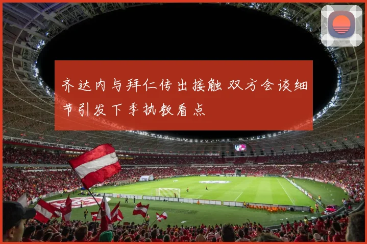齐达内与拜仁传出接触 双方会谈细节引发下季执教看点