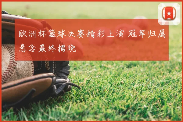 欧洲杯篮球决赛精彩上演 冠军归属悬念最终揭晓