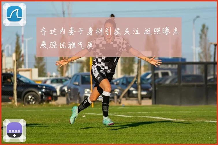 齐达内妻子身材引发关注 近照曝光展现优雅气质