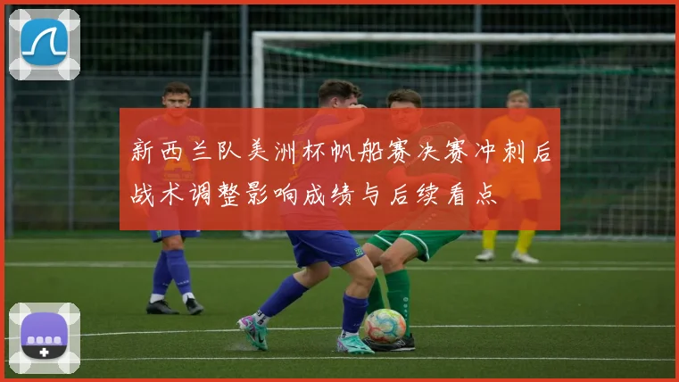新西兰队美洲杯帆船赛决赛冲刺后战术调整影响成绩与后续看点