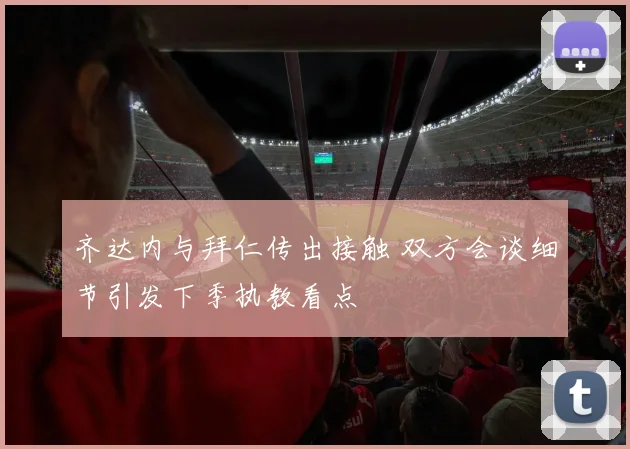 齐达内与拜仁传出接触 双方会谈细节引发下季执教看点