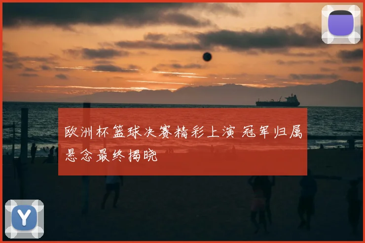 欧洲杯篮球决赛精彩上演 冠军归属悬念最终揭晓