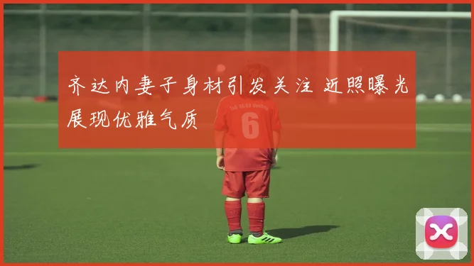 齐达内妻子身材引发关注 近照曝光展现优雅气质