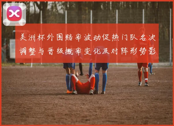 美洲杯外围赔率波动促热门队名次调整与晋级概率变化及对阵形势影响分析