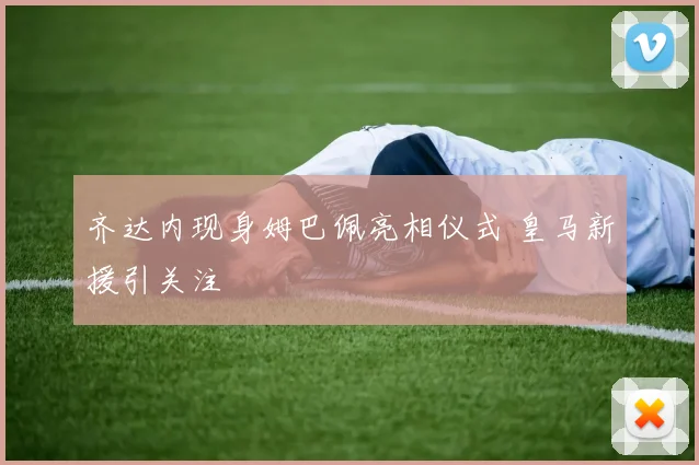 齐达内现身姆巴佩亮相仪式 皇马新援引关注
